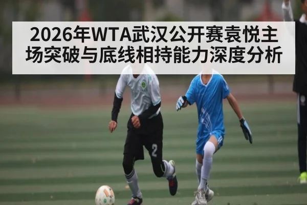 2026年WTA武汉公开赛袁悦主场突破与底线相持能力深度分析